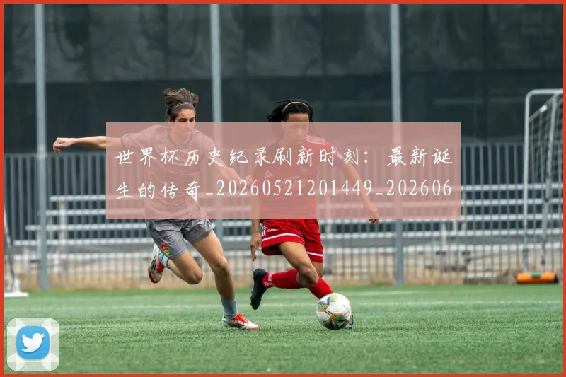 世界杯历史纪录刷新时刻：最新诞生的传奇_20260521201449_20260607160327