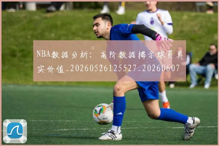 NBA数据分析:高阶数据揭示球员真实价值_20260526125527_20260607160153