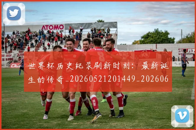 世界杯历史纪录刷新时刻：最新诞生的传奇_20260521201449_20260607160327
