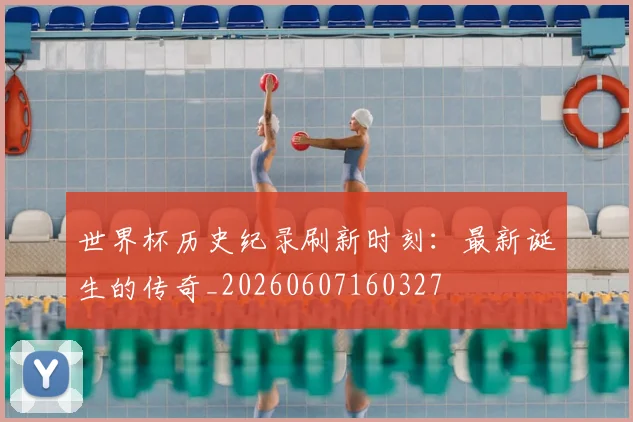世界杯历史纪录刷新时刻:最新诞生的传奇_20260607160327